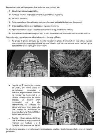 As principais características gerais da arquitetura renascentista são:
Cálculo rigoroso das proporções;
Plantas e volumes inspirados em formas geométricas regulares;
Fachadas retilíneas;
Coberturas planas de madeira ou pedra em forma de abóbada (de berço ou de arestas);
Organização simétrica e perspética dos espaços interiores;
Aberturas normalizadas e colocadas com simetria e regularidade no edifício;
Sobriedade decorativa conseguida pela prática de uma decoração mais estrutural que escultórica.
Estes princípios concretizam-se sobretudo em três tipos de edifícios:
As igrejas planta centrada ou modelo inovador de planta tradicional em cruz latina; espaços
interiores com pinturas nas paredes e tetos ou relevos, a par da estatuária de culto. Exemplo: Igreja
de Santa Maria das Flores, por Brunelleschi.
Os palácios construções urbanas
em pedra, em forma cúbica ou
paralelipípeda compactas e
fechadas. As janelas eram alinhadas
na vertical ou horizontal e as
colunas correspondiam às ordens
clássicas. Os palácios eram
organizados em 4 alas
interiormente. As fachadas dos
pátios interiores eram decoradas
com relevos ou medalhões de
cerâmica. Exemplo: Palácio Médici-
Ricardi, por Michelozzo.
As villae Eram palácios de férias,
com os mesmos princípios das villae
referidas nos módulos 1 e 2.
Exemplo: Villa Madama, por Rafael.
No urbanismo: as praças eram retangulares e rodeadas de arcadas, e as plantas das cidades eram de traçado
geométrico.
 