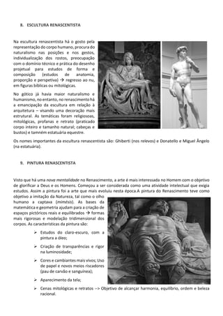 8. ESCULTURA RENASCENTISTA
Na escultura renascentista há o gosto pela
representação do corpo humano, procura do
naturalismo nas posições e nos gestos,
individualização dos rostos, preocupação
com o domínio técnico e prática do desenho
projetual para estudos de forma e
composição (estudos de anatomia,
proporção e perspetiva) regresso ao nu,
em figuras bíblicas ou mitológicas.
No gótico já havia maior naturalismo e
humanismo, no entanto, no renascimento há
a emancipação da escultura em relação à
arquitetura visando uma decoração mais
estrutural. As temáticas foram religiosoas,
mitológicas, profanas e retrato (praticado
corpo inteiro e tamanho natural; cabeças e
bustos) e tamném estatuária equestre.
Os nomes importantes da escultura renascentista são: Ghiberti (nos relevos) e Donatello e Miguel Ângelo
(na estatuária).
9. PINTURA RENASCENTISTA
Visto que há uma nova mentalidade no Renascimento, a arte é mais interessada no Homem com o objetivo
de glorificar a Deus e os Homens. Começou a ser considerada como uma atividade intelectual que exigia
estudos. Assim a pintura foi a arte que mais evoluiu nesta época.A pintura do Renascimento teve como
objetivo a imitação da Natureza, tal como o olho
humano a captava (mimésis). As bases da
matemática e geometria ajudam para a criação de
espaços pictóricos reais e equilibrados formas
mais rigorosas e modelação tridimensional dos
corpos. As características da pintura são:
Estudos do claro-escuro, com a
pintura a óleo;
Criação de transparências e rigor
na luminosidade;
Cores e cambiantes mais vivos; Uso
de papel e novos meios riscadores
(pau de carvão e sanguínea);
Aparecimento da tela;
Cenas mitológicas e retratos --> Objetivo de alcançar harmonia, equilíbrio, ordem e beleza
racional.
 