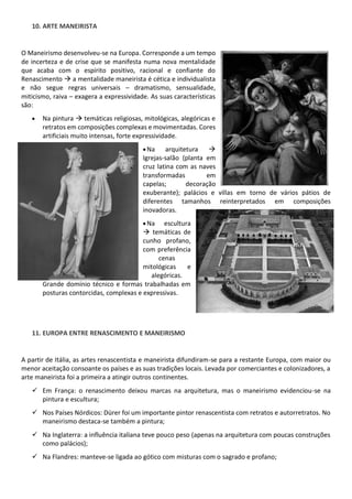 10. ARTE MANEIRISTA
O Maneirismo desenvolveu-se na Europa. Corresponde a um tempo
de incerteza e de crise que se manifesta numa nova mentalidade
que acaba com o espírito positivo, racional e confiante do
Renascimento a mentalidade maneirista é cética e individualista
e não segue regras universais dramatismo, sensualidade,
miticismo, raiva exagera a expressividade. As suas características
são:
Na pintura temáticas religiosas, mitológicas, alegóricas e
retratos em composições complexas e movimentadas. Cores
artificiais muito intensas, forte expressividade.
Na arquitetura
Igrejas-salão (planta em
cruz latina com as naves
transformadas em
capelas; decoração
exuberante); palácios e villas em torno de vários pátios de
diferentes tamanhos reinterpretados em composições
inovadoras.
Na escultura
temáticas de
cunho profano,
com preferência
cenas
mitológicas e
alegóricas.
Grande domínio técnico e formas trabalhadas em
posturas contorcidas, complexas e expressivas.
11. EUROPA ENTRE RENASCIMENTO E MANEIRISMO
A partir de Itália, as artes renascentista e maneirista difundiram-se para a restante Europa, com maior ou
menor aceitação consoante os países e as suas tradições locais. Levada por comerciantes e colonizadores, a
arte maneirista foi a primeira a atingir outros continentes.
Em França: o renascimento deixou marcas na arquitetura, mas o maneirismo evidenciou-se na
pintura e escultura;
Nos Países Nórdicos: Dürer foi um importante pintor renascentista com retratos e autorretratos. No
maneirismo destaca-se também a pintura;
Na Inglaterra: a influência italiana teve pouco peso (apenas na arquitetura com poucas construções
como palácios);
Na Flandres: manteve-se ligada ao gótico com misturas com o sagrado e profano;
 