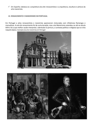 Em Espanha: destaca-se a arquitetura da arte renascentista e a arquitetura, escultura e pintura da
arte maneirista.
12. RENASCIMENTO E MANEIRISMO EM PORTUGAL
Em Portugal a artes renascentista e maneirista apareceram misturadas com influências flamengas e
manuelinas. A arte do renascimento foi de curta duração, mas a do Maneirismo estendeu-se até ao século
XVIII e foi a que melhor soube interpretar, sobretudo na pintura, o contexto político e religioso que se vivia
naquela época. Exemplos da arte maneirista em Portugal:
 