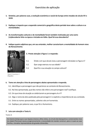 Exercícios de aplicação
1. Sintetize, por palavras suas, a evolução económica e social da Europa entre meados do século XV e
1618.
2. Explique o impacto que a expansão comercial e geográfica deste período teve sobre a cultura e as
mentalidades.
3. As transformações culturais e de mentalidade foram também motivadas por uma outra
(re)descoberta feita na época e iniciada em Itália. Qual foi essa descoberta?
4. Indique quatro adjetivos que, em seu entender, melhor caracterizem a mentalidade do homem novo
do Renascimento.
5. Preste atenção à Figura 1 e responda:
5.1. Onde e em que século viveu a personagem retratada na Figura 1?
5.2. Que cargo exerceu na sua cidade?
5.3. Qual foi a sua atuação no campo cultural?
6. Tome em atenção a lista de personagens abaixo apresentada e responda.
6.1. Identifique a personagem que não pertence ao contexto do Renascimento.
6.2. Na lista apresentada, qual dos nomes não refere uma personagem real? Justifique.
6.3. Em que áreas de atuação se celebrizaram as personagens A e F?
6.4. Diga o nome da obra publicada pela personagem C e explicite a importância do seu conteúdo.
6.5. Entre os nomes apresentados, saliente o de um humanista.
6.6. Explique, por palavras suas, o que foi o Humanismo.
7. Leia com atenção o Texto A.
Texto A
Ao mesmo tempo que a sua riqueza crescia a olhos vistos, no círculo dos banqueiros e comerciantes ricos
da cidade [Florença] nasceu progressivamente a necessidade de mandar construir, para si e para as suas
famílias, moradias representativas de grandes dimensões.
Figura 1 Lourenço, o
Magnífico
 