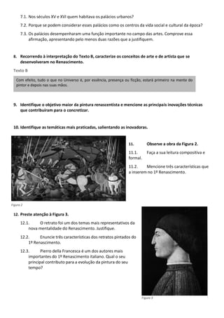 7.1. Nos séculos XV e XVI quem habitava os palácios urbanos?
7.2. Porque se podem considerar esses palácios como os centros da vida social e cultural da época?
7.3. Os palácios desempenharam uma função importante no campo das artes. Comprove essa
afirmação, apresentando pelo menos duas razões que a justifiquem.
8. Recorrendo à interpretação do Texto B, caracterize os conceitos de arte e de artista que se
desenvolveram no Renascimento.
Texto B
9. Identifique o objetivo maior da pintura renascentista e mencione as principais inovações técnicas
que contribuíram para o concretizar.
10. Identifique as temáticas mais praticadas, salientando as inovadoras.
11. Observe a obra da Figura 2.
11.1. Faça a sua leitura compositiva e
formal.
11.2. Mencione três características que
a inserem no 1º Renascimento.
12. Preste atenção à Figura 3.
12.1. O retrato foi um dos temas mais representativos da
nova mentalidade do Renascimento. Justifique.
12.2. Enuncie três características dos retratos pintados do
1º Renascimento.
12.3. Pierro della Francesca é um dos autores mais
importantes do 1º Renascimento italiano. Qual o seu
principal contributo para a evolução da pintura do seu
tempo?
Com efeito, tudo o que no Universo é, por essência, presença ou ficção, estará primeiro na mente do
pintor e depois nas suas mãos.
Figura 2
Figura 3
 