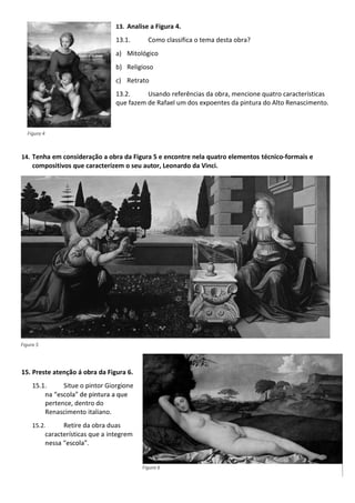 13. Analise a Figura 4.
13.1. Como classifica o tema desta obra?
a) Mitológico
b) Religioso
c) Retrato
13.2. Usando referências da obra, mencione quatro características
que fazem de Rafael um dos expoentes da pintura do Alto Renascimento.
14. Tenha em consideração a obra da Figura 5 e encontre nela quatro elementos técnico-formais e
compositivos que caracterizem o seu autor, Leonardo da Vinci.
15. Preste atenção á obra da Figura 6.
15.1. Situe o pintor Giorgione
pertence, dentro do
Renascimento italiano.
15.2. Retire da obra duas
características que a integrem
Figura 4
Figura 5
Figura 6
 