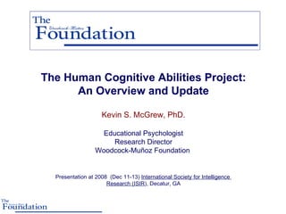 The Human Cognitive Abilities Project: An Overview and Update Kevin S. McGrew, PhD. Educational Psychologist Research Director Woodcock-Muñoz Foundation  Presentation at 2008  (Dec 11-13)  International Society for Intelligence  Research (ISIR ), Decatur, GA 