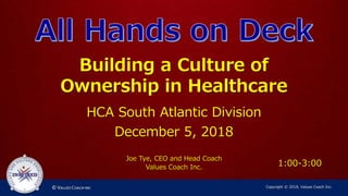 Building a Culture of
Ownership in Healthcare
HCA South Atlantic Division
December 5, 2018
Joe Tye, CEO and Head Coach
Values Coach Inc.
Copyright © 2018, Values Coach Inc.
1:00-3:00
 