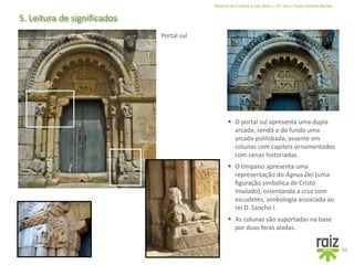 História da Cultura e das Artes | 10.º ano | Paulo Simões Nunes
5. Leitura de significados
10
Portal sul
 As colunas são suportadas na base
por duas feras aladas.
 O tímpano apresenta uma
representação do Agnus Dei (uma
figuração simbólica de Cristo
Imolado), ostentando a cruz com
escudetes, simbologia associada ao
rei D. Sancho I.
 O portal sul apresenta uma dupla
arcada, sendo a do fundo uma
arcada polilobada, assente em
colunas com capiteis ornamentados
com cenas historiadas.
 