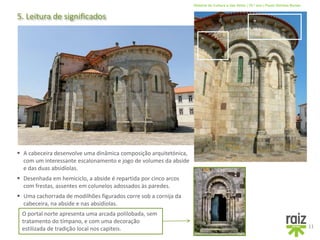 História da Cultura e das Artes | 10.º ano | Paulo Simões Nunes
5. Leitura de significados
11
 Desenhada em hemiciclo, a abside é repartida por cinco arcos
com frestas, assentes em colunelos adossados às paredes.
 Uma cachorrada de modilhões figurados corre sob a cornija da
cabeceira, na abside e nas absidíolas.
 A cabeceira desenvolve uma dinâmica composição arquitetónica,
com um interessante escalonamento e jogo de volumes da abside
e das duas absidíolas.
O portal norte apresenta uma arcada polilobada, sem
tratamento do tímpano, e com uma decoração
estilizada de tradição local nos capiteis.
 