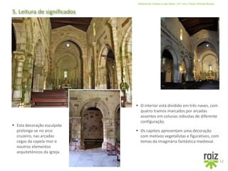 História da Cultura e das Artes | 10.º ano | Paulo Simões Nunes
5. Leitura de significados
12
 Os capiteis apresentam uma decoração
com motivos vegetalistas e figurativos, com
temas da imaginária fantástica medieval.
 Esta decoração esculpida
prolonga-se no arco
cruzeiro, nas arcadas
cegas da capela-mor e
noutros elementos
arquitetónicos da igreja.
 O interior está dividido em três naves, com
quatro tramos marcados por arcadas
assentes em colunas robustas de diferente
configuração.
 