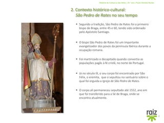 História da Cultura e das Artes | 10.º ano | Paulo Simões Nunes
2. Contexto histórico-cultural:
São Pedro de Rates no seu tempo
3
 O bispo São Pedro de Rates foi um importante
evangelizador dos povos da península Ibérica durante a
ocupação romana.
 Segundo a tradição, São Pedro de Rates foi o primeiro
bispo de Braga, entre 45 e 60, tendo sido ordenado
pelo Apóstolo Santiago.
 Já no século IX, o seu corpo foi encontrado por São
Félix, o eremita, que o sepultou no santuário sobre o
qual foi erguida a Igreja de São Pedro de Rates.
 O corpo ali permaneceu sepultado até 1552, ano em
que foi transferido para a Sé de Braga, onde se
encontra atualmente.
 Foi martirizado e decapitado quando convertia as
populações pagãs à fé cristã, no norte de Portugal.
 