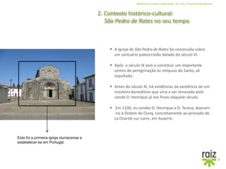 História da Cultura e das Artes | 10.º ano | Paulo Simões Nunes
2. Contexto histórico-cultural:
São Pedro de Rates no seu tempo
4
 Após o século IX vem a constituir um importante
centro de peregrinação às relíquias do Santo, ali
sepultado.
 Antes do século XI, há evidências da existência de um
mosteiro beneditino que viria a ser renovado pelo
conde D. Henrique já nos finais daquele século.
Esta foi a primeira igreja cluniacense a
estabelecer-se em Portugal.
 A Igreja de São Pedro de Rates foi construída sobre
um santuário paleocristão datado do século VI.
 Em 1100, os condes D. Henrique e D. Teresa, doaram-
-no à Ordem de Cluny, concretamente ao priorado de
La Charité-sur-Loire, em Auxerre.
 