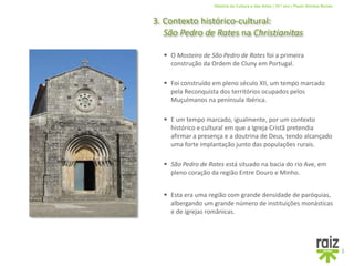 História da Cultura e das Artes | 10.º ano | Paulo Simões Nunes
3. Contexto histórico-cultural:
São Pedro de Rates na Christianitas
5
 Foi construído em pleno século XII, um tempo marcado
pela Reconquista dos territórios ocupados pelos
Muçulmanos na península Ibérica.
 O Mosteiro de São Pedro de Rates foi a primeira
construção da Ordem de Cluny em Portugal.
 São Pedro de Rates está situado na bacia do rio Ave, em
pleno coração da região Entre Douro e Minho.
 E um tempo marcado, igualmente, por um contexto
histórico e cultural em que a Igreja Cristã pretendia
afirmar a presença e a doutrina de Deus, tendo alcançado
uma forte implantação junto das populações rurais.
 Esta era uma região com grande densidade de paróquias,
albergando um grande número de instituições monásticas
e de igrejas românicas.
 