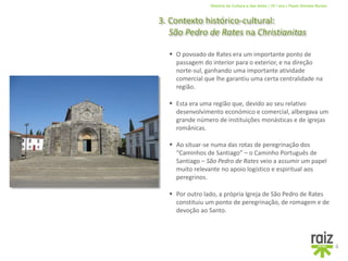 História da Cultura e das Artes | 10.º ano | Paulo Simões Nunes
3. Contexto histórico-cultural:
São Pedro de Rates na Christianitas
6
 Esta era uma região que, devido ao seu relativo
desenvolvimento económico e comercial, albergava um
grande número de instituições monásticas e de igrejas
românicas.
 O povoado de Rates era um importante ponto de
passagem do interior para o exterior, e na direção
norte-sul, ganhando uma importante atividade
comercial que lhe garantiu uma certa centralidade na
região.
 Ao situar-se numa das rotas de peregrinação dos
“Caminhos de Santiago” – o Caminho Português de
Santiago – São Pedro de Rates veio a assumir um papel
muito relevante no apoio logístico e espiritual aos
peregrinos.
 Por outro lado, a própria Igreja de São Pedro de Rates
constituiu um ponto de peregrinação, de romagem e de
devoção ao Santo.
 