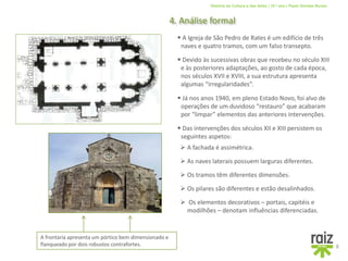 História da Cultura e das Artes | 10.º ano | Paulo Simões Nunes
4. Análise formal
8
 A Igreja de São Pedro de Rates é um edifício de três
naves e quatro tramos, com um falso transepto.
 Devido às sucessivas obras que recebeu no século XIII
e às posteriores adaptações, ao gosto de cada época,
nos séculos XVII e XVIII, a sua estrutura apresenta
algumas “irregularidades”.
 Já nos anos 1940, em pleno Estado Novo, foi alvo de
operações de um duvidoso “restauro” que acabaram
por “limpar” elementos das anteriores intervenções.
 Das intervenções dos séculos XII e XIII persistem os
seguintes aspetos:
 A fachada é assimétrica.
 As naves laterais possuem larguras diferentes.
 Os tramos têm diferentes dimensões.
 Os pilares são diferentes e estão desalinhados.
 Os elementos decorativos – portais, capitéis e
modilhões – denotam influências diferenciadas.
A frontaria apresenta um pórtico bem dimensionado e
flanqueado por dois robustos contrafortes.
 