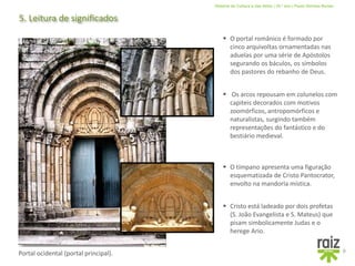 História da Cultura e das Artes | 10.º ano | Paulo Simões Nunes
5. Leitura de significados
9
 O portal românico é formado por
cinco arquivoltas ornamentadas nas
aduelas por uma série de Apóstolos
segurando os báculos, os símbolos
dos pastores do rebanho de Deus.
 Os arcos repousam em colunelos com
capiteis decorados com motivos
zoomórficos, antropomórficos e
naturalistas, surgindo também
representações do fantástico e do
bestiário medieval.
 O tímpano apresenta uma figuração
esquematizada de Cristo Pantocrator,
envolto na mandorla mística.
Portal ocidental (portal principal).
 Cristo está ladeado por dois profetas
(S. João Evangelista e S. Mateus) que
pisam simbolicamente Judas e o
herege Ario.
 