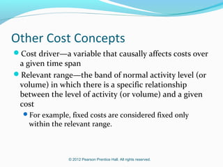 © 2012 Pearson Prentice Hall. All rights reserved.
Other Cost Concepts
Cost driver—a variable that causally affects costs over
a given time span
Relevant range—the band of normal activity level (or
volume) in which there is a specific relationship
between the level of activity (or volume) and a given
cost
For example, fixed costs are considered fixed only
within the relevant range.
 