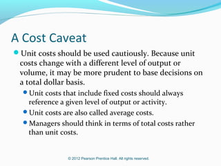 © 2012 Pearson Prentice Hall. All rights reserved.
A Cost Caveat
Unit costs should be used cautiously. Because unit
costs change with a different level of output or
volume, it may be more prudent to base decisions on
a total dollar basis.
Unit costs that include fixed costs should always
reference a given level of output or activity.
Unit costs are also called average costs.
Managers should think in terms of total costs rather
than unit costs.
 
