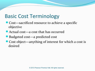 © 2012 Pearson Prentice Hall. All rights reserved.
Basic Cost Terminology
Cost—sacrificed resource to achieve a specific
objective
Actual cost—a cost that has occurred
Budgeted cost—a predicted cost
Cost object—anything of interest for which a cost is
desired
 