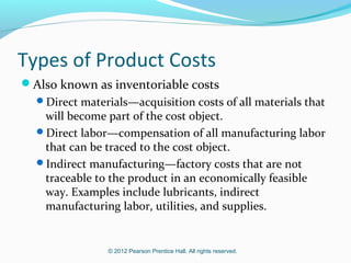 © 2012 Pearson Prentice Hall. All rights reserved.
Types of Product Costs
Also known as inventoriable costs
Direct materials—acquisition costs of all materials that
will become part of the cost object.
Direct labor—compensation of all manufacturing labor
that can be traced to the cost object.
Indirect manufacturing—factory costs that are not
traceable to the product in an economically feasible
way. Examples include lubricants, indirect
manufacturing labor, utilities, and supplies.
 
