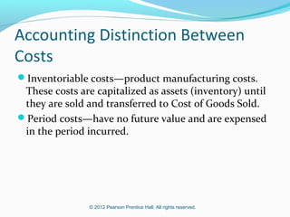 © 2012 Pearson Prentice Hall. All rights reserved.
Accounting Distinction Between
Costs
Inventoriable costs—product manufacturing costs.
These costs are capitalized as assets (inventory) until
they are sold and transferred to Cost of Goods Sold.
Period costs—have no future value and are expensed
in the period incurred.
 