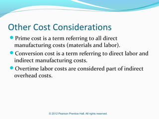 © 2012 Pearson Prentice Hall. All rights reserved.
Other Cost Considerations
Prime cost is a term referring to all direct
manufacturing costs (materials and labor).
Conversion cost is a term referring to direct labor and
indirect manufacturing costs.
Overtime labor costs are considered part of indirect
overhead costs.
 
