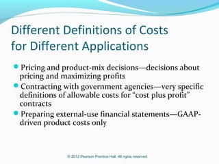 © 2012 Pearson Prentice Hall. All rights reserved.
Different Definitions of Costs
for Different Applications
Pricing and product-mix decisions—decisions about
pricing and maximizing profits
Contracting with government agencies—very specific
definitions of allowable costs for “cost plus profit”
contracts
Preparing external-use financial statements—GAAP-
driven product costs only
 