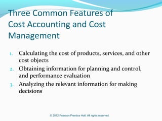 © 2012 Pearson Prentice Hall. All rights reserved.
Three Common Features of
Cost Accounting and Cost
Management
1. Calculating the cost of products, services, and other
cost objects
2. Obtaining information for planning and control,
and performance evaluation
3. Analyzing the relevant information for making
decisions
 