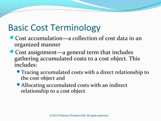 © 2012 Pearson Prentice Hall. All rights reserved.
Basic Cost Terminology
Cost accumulation—a collection of cost data in an
organized manner
Cost assignment—a general term that includes
gathering accumulated costs to a cost object. This
includes:
Tracing accumulated costs with a direct relationship to
the cost object and
Allocating accumulated costs with an indirect
relationship to a cost object
 