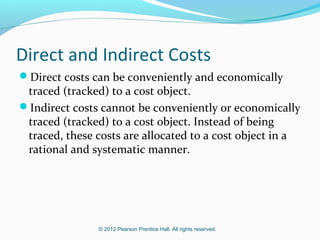 © 2012 Pearson Prentice Hall. All rights reserved.
Direct and Indirect Costs
Direct costs can be conveniently and economically
traced (tracked) to a cost object.
Indirect costs cannot be conveniently or economically
traced (tracked) to a cost object. Instead of being
traced, these costs are allocated to a cost object in a
rational and systematic manner.
 