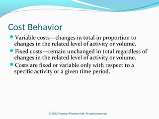 © 2012 Pearson Prentice Hall. All rights reserved.
Cost Behavior
Variable costs—changes in total in proportion to
changes in the related level of activity or volume.
Fixed costs—remain unchanged in total regardless of
changes in the related level of activity or volume.
Costs are fixed or variable only with respect to a
specific activity or a given time period.
 