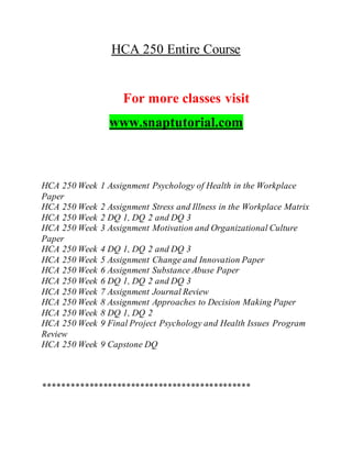 HCA 250 Entire Course
For more classes visit
www.snaptutorial.com
HCA 250 Week 1 Assignment Psychology of Health in the Workplace
Paper
HCA 250 Week 2 Assignment Stress and Illness in the Workplace Matrix
HCA 250 Week 2 DQ 1, DQ 2 and DQ 3
HCA 250 Week 3 Assignment Motivation and Organizational Culture
Paper
HCA 250 Week 4 DQ 1, DQ 2 and DQ 3
HCA 250 Week 5 Assignment Change and Innovation Paper
HCA 250 Week 6 Assignment Substance Abuse Paper
HCA 250 Week 6 DQ 1, DQ 2 and DQ 3
HCA 250 Week 7 Assignment Journal Review
HCA 250 Week 8 Assignment Approaches to Decision Making Paper
HCA 250 Week 8 DQ 1, DQ 2
HCA 250 Week 9 Final Project Psychology and Health Issues Program
Review
HCA 250 Week 9 Capstone DQ
*********************************************
 