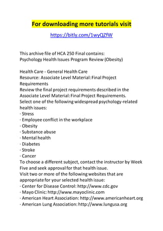 For downloading more tutorials visit 
https://bitly.com/1wyQZfW 
This archive file of HCA 250 Final contains: 
Psychology Health Issues Program Review (Obesity) 
Health Care - General Health Care 
Resource: Associate Level Material: Final Project 
Requirements 
Review the final project requirements described in the 
Associate Level Material: Final Project Requirements. 
Select one of the following widespread psychology-related 
health issues: 
· Stress 
· Employee conflict in the workplace 
· Obesity 
· Substance abuse 
· Mental health 
· Diabetes 
· Stroke 
· Cancer 
To choose a different subject, contact the instructor by Week 
Five and seek approval for that health issue. 
Visit two or more of the following websites that are 
appropriate for your selected health issue: 
· Center for Disease Control: http://www.cdc.gov 
· Mayo Clinic: http://www.mayoclinic.com 
· American Heart Association: http://www.americanheart.org 
· American Lung Association: http://www.lungusa.org 
 