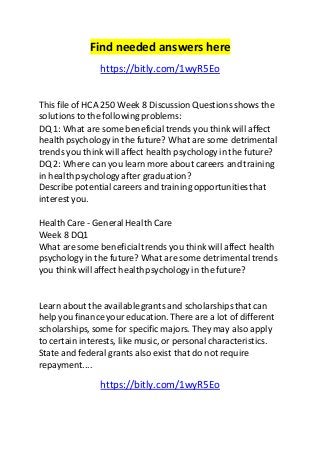 Find needed answers here 
https://bitly.com/1wyR5Eo 
This file of HCA 250 Week 8 Discussion Questions shows the 
solutions to the following problems: 
DQ 1: What are some beneficial trends you think will affect 
health psychology in the future? What are some detrimental 
trends you think will affect health psychology in the future? 
DQ 2: Where can you learn more about careers and training 
in health psychology after graduation? 
Describe potential careers and training opportunities that 
interest you. 
Health Care - General Health Care 
Week 8 DQ1 
What are some beneficial trends you think will affect health 
psychology in the future? What are some detrimental trends 
you think will affect health psychology in the future? 
Learn about the available grants and scholarships that can 
help you finance your education. There are a lot of different 
scholarships, some for specific majors. They may also apply 
to certain interests, like music, or personal characteristics. 
State and federal grants also exist that do not require 
repayment.... 
https://bitly.com/1wyR5Eo 
