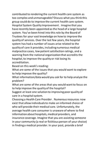 contributed to rendering the current health care system as 
too complex and unmanageable? Discuss what you think this 
group could do to improve the current health care system. 
Hospital System Quality Improvement . Imagine that you 
have recently been appointed as the head of a large hospital 
system. You’ve been hired into this role by the Board of 
Trustees for your vast knowledge on how to improve the 
quality of services. Over the last few years, the hospital 
system has had a number of issues arise related to the 
quality of care it provides, including numerous medical 
malpractice cases, low patient satisfaction ratings, and a 
warning from the national organization that accredits the 
hospital, to improve the quality or risk losing its 
accreditation. 
Based on this week’s reading: 
What are some of the issues that you would want to explore 
to help improve the quality? 
What information/data would you ask for to help analyze the 
problem? 
What are some of the areas that you would want to focus on 
to help improve the quality of the hospital? 
Suggest at least one solution to improving poor quality of 
care in a hospital system. 
Choosing a Health Care Provider . Numerous resources now 
exist that allow individuals to make an informed choice of 
who will provide their medical care. Unfortunately, the 
average health care consumer is unaware of where to find 
information about hospitals, medical providers, and 
insurance coverage. Imagine that you are assisting someone 
in your community (a real or fictitious person of your choice) 
in finding a medical provider. In your post, provide a brief 
 