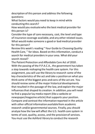 description of this person and address the following 
questions: 
What factors would you need to keep in mind while 
conducting this search? 
How would you evaluate who the best medical provider for 
this person is? 
Consider the type of care necessary, cost, the level and type 
of insurance coverage available, and any other related issues. 
What would make someone a good or bad medical provider 
for this person? 
Review this week’s reading “ Your Guide to Choosing Quality 
Health Care, ” for ideas. Based on this information, conduct a 
search for medical providers in your area. What did your 
search reveal? 
The Patient Protection and Affordable Care Act of 2010 . 
With the passing of the P.P.A.C.A., the government has taken 
a step towards reshaping the health care system. For this 
assignment, you will use the library to research some of the 
key characteristics of the act and take a position on what you 
think some of the biggest pros and cons of the act are. You 
should review some of the major historical developments 
that resulted in the passage of the law, and explain the major 
influences that shaped its creation. In addition, you will need 
to find a popular lay media report (like a website or 
newspaper/magazine article) that supports your position. 
Compare and contrast the information reported in the article 
with other official information available from academic 
research and/or governmental sources. Finally, you should 
analyze how the law will affect the U.S. health care system in 
terms of cost, quality, access, and the provision of services. 
You must use the Ashford library to conduct the research 
 