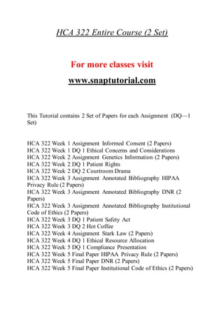 HCA 322 Entire Course (2 Set)
For more classes visit
www.snaptutorial.com
This Tutorial contains 2 Set of Papers for each Assignment (DQ—1
Set)
HCA 322 Week 1 Assignment Informed Consent (2 Papers)
HCA 322 Week 1 DQ 1 Ethical Concerns and Considerations
HCA 322 Week 2 Assignment Genetics Information (2 Papers)
HCA 322 Week 2 DQ 1 Patient Rights
HCA 322 Week 2 DQ 2 Courtroom Drama
HCA 322 Week 3 Assignment Annotated Bibliography HIPAA
Privacy Rule (2 Papers)
HCA 322 Week 3 Assignment Annotated Bibliography DNR (2
Papers)
HCA 322 Week 3 Assignment Annotated Bibliography Institutional
Code of Ethics (2 Papers)
HCA 322 Week 3 DQ 1 Patient Safety Act
HCA 322 Week 3 DQ 2 Hot Coffee
HCA 322 Week 4 Assignment Stark Law (2 Papers)
HCA 322 Week 4 DQ 1 Ethical Resource Allocation
HCA 322 Week 5 DQ 1 Compliance Presentation
HCA 322 Week 5 Final Paper HIPAA Privacy Rule (2 Papers)
HCA 322 Week 5 Final Paper DNR (2 Papers)
HCA 322 Week 5 Final Paper Institutional Code of Ethics (2 Papers)
 