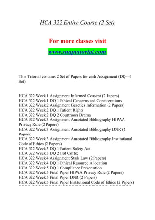 HCA 322 Entire Course (2 Set)
For more classes visit
www.snaptutorial.com
This Tutorial contains 2 Set of Papers for each Assignment (DQ—1
Set)
HCA 322 Week 1 Assignment Informed Consent (2 Papers)
HCA 322 Week 1 DQ 1 Ethical Concerns and Considerations
HCA 322 Week 2 Assignment Genetics Information (2 Papers)
HCA 322 Week 2 DQ 1 Patient Rights
HCA 322 Week 2 DQ 2 Courtroom Drama
HCA 322 Week 3 Assignment Annotated Bibliography HIPAA
Privacy Rule (2 Papers)
HCA 322 Week 3 Assignment Annotated Bibliography DNR (2
Papers)
HCA 322 Week 3 Assignment Annotated Bibliography Institutional
Code of Ethics (2 Papers)
HCA 322 Week 3 DQ 1 Patient Safety Act
HCA 322 Week 3 DQ 2 Hot Coffee
HCA 322 Week 4 Assignment Stark Law (2 Papers)
HCA 322 Week 4 DQ 1 Ethical Resource Allocation
HCA 322 Week 5 DQ 1 Compliance Presentation
HCA 322 Week 5 Final Paper HIPAA Privacy Rule (2 Papers)
HCA 322 Week 5 Final Paper DNR (2 Papers)
HCA 322 Week 5 Final Paper Institutional Code of Ethics (2 Papers)
*******************************************************************************
 