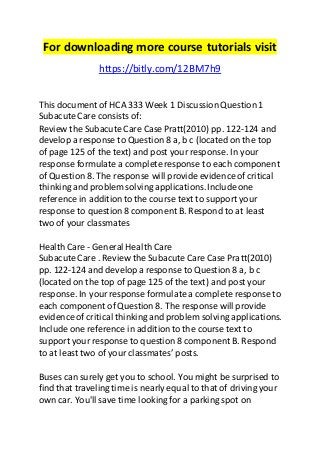 For downloading more course tutorials visit 
https://bitly.com/12BM7h9 
This document of HCA 333 Week 1 Discussion Question 1 
Subacute Care consists of: 
Review the Subacute Care Case Pratt(2010) pp. 122-124 and 
develop a response to Question 8 a, b c (located on the top 
of page 125 of the text) and post your response. In your 
response formulate a complete response to each component 
of Question 8. The response will provide evidence of critical 
thinking and problem solving applications. Include one 
reference in addition to the course text to support your 
response to question 8 component B. Respond to at least 
two of your classmates 
Health Care - General Health Care 
Subacute Care . Review the Subacute Care Case Pratt(2010) 
pp. 122-124 and develop a response to Question 8 a, b c 
(located on the top of page 125 of the text) and post your 
response. In your response formulate a complete response to 
each component of Question 8. The response will provide 
evidence of critical thinking and problem solving applications. 
Include one reference in addition to the course text to 
support your response to question 8 component B. Respond 
to at least two of your classmates’ posts. 
Buses can surely get you to school. You might be surprised to 
find that traveling time is nearly equal to that of driving your 
own car. You'll save time looking for a parking spot on 
 