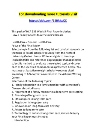 For downloading more tutorials visit 
https://bitly.com/12BMwQK 
This pack of HCA 333 Week 5 Final Paper includes: 
How a Family Adapts to Alzheimer's Disease 
Health Care - General Health Care 
Focus of the Final Paper 
Select a topic from the following list and conduct research on 
the topic to locate scholarly sources from the Ashford 
University Online Library. Write an eight- to ten-page 
(excluding title and reference pages) paper that applies the 
scientific method to evaluate the selected topic and cover 
each of the specified components as presented below. You 
must use at least five to eight scholarly sources cited 
according to APA format as outlined in the Ashford Writing 
Center. 
Select one of the following topics: 
1. Family adaptation to a family member with Alzheimer's 
Disease, chronic disease 
2. Placement of a family member in a long-term care setting 
3. Financing of long-term care 
4. Ethical issues in long-term care 
5. Regulation in long-term care 
6. Innovations in long-term care delivery 
7. Access to long-term care 
8. Technology to enhance long-term care service delivery 
Your Final Paper must include: 
I. Introduction 
 