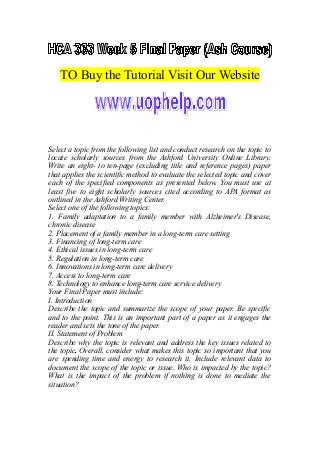 TO Buy the Tutorial Visit Our Website
Select a topic from the following list and conduct research on the topic to
locate scholarly sources from the Ashford University Online Library.
Write an eight- to ten-page (excluding title and reference pages) paper
that applies the scientific method to evaluate the selected topic and cover
each of the specified components as presented below. You must use at
least five to eight scholarly sources cited according to APA format as
outlined in the Ashford Writing Center.
Select one of the following topics:
1. Family adaptation to a family member with Alzheimer's Disease,
chronic disease
2. Placement of a family member in a long-term care setting
3. Financing of long-term care
4. Ethical issues in long-term care
5. Regulation in long-term care
6. Innovations in long-term care delivery
7. Access to long-term care
8. Technology to enhance long-term care service delivery
Your Final Paper must include:
I. Introduction
Describe the topic and summarize the scope of your paper. Be specific
and to the point. This is an important part of a paper as it engages the
reader and sets the tone of the paper.
II. Statement of Problem
Describe why the topic is relevant and address the key issues related to
the topic. Overall, consider what makes this topic so important that you
are spending time and energy to research it. Include relevant data to
document the scope of the topic or issue. Who is impacted by the topic?
What is the impact of the problem if nothing is done to mediate the
situation?
 