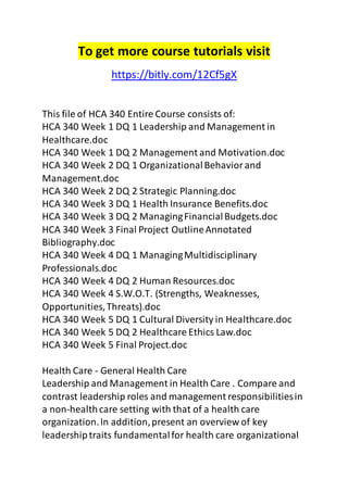 To get more course tutorials visit 
https://bitly.com/12Cf5gX 
This file of HCA 340 Entire Course consists of: 
HCA 340 Week 1 DQ 1 Leadership and Management in 
Healthcare.doc 
HCA 340 Week 1 DQ 2 Management and Motivation.doc 
HCA 340 Week 2 DQ 1 Organizational Behavior and 
Management.doc 
HCA 340 Week 2 DQ 2 Strategic Planning.doc 
HCA 340 Week 3 DQ 1 Health Insurance Benefits.doc 
HCA 340 Week 3 DQ 2 Managing Financial Budgets.doc 
HCA 340 Week 3 Final Project Outline Annotated 
Bibliography.doc 
HCA 340 Week 4 DQ 1 Managing Multidisciplinary 
Professionals.doc 
HCA 340 Week 4 DQ 2 Human Resources.doc 
HCA 340 Week 4 S.W.O.T. (Strengths, Weaknesses, 
Opportunities, Threats).doc 
HCA 340 Week 5 DQ 1 Cultural Diversity in Healthcare.doc 
HCA 340 Week 5 DQ 2 Healthcare Ethics Law.doc 
HCA 340 Week 5 Final Project.doc 
Health Care - General Health Care 
Leadership and Management in Health Care . Compare and 
contrast leadership roles and management responsibilities in 
a non-health care setting with that of a health care 
organization. In addition, present an overview of key 
leadership traits fundamental for health care organizational 
 