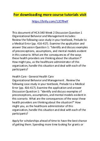 For downloading more course tutorials visit 
https://bitly.com/12Cf9wY 
This document of HCA 340 Week 2 Discussion Question 1 
Organizational Behavior and Management includes: 
Review the following case study in your textbook, Prelude to 
a Medical Error (pp. 416-417). Examine the application and 
answer Discussion Question 1: "Identify and discuss examples 
of preconceptions, assumptions, and mental models evident 
in this scenario. What are the consequences of the ways 
these health providers are thinking about the situation?" 
How might you, as the healthcare administrator of this 
organization, handle this situation and deal with each of the 
participants? 
Health Care - General Health Care 
Organizational Behavior and Management . Review the 
following case study in your textbook, Prelude to a Medical 
Error (pp. 416-417). Examine the application and answer 
Discussion Question 1: "Identify and discuss examples of 
preconceptions, assumptions, and mental models evident in 
this scenario. What are the consequences of the ways these 
health providers are thinking about the situation?" How 
might you, as the healthcare administrator of this 
organization, handle this situation and deal with each of the 
participants? 
Apply for scholarships ahead of time to have the best chance 
of getting them. Spending more time looking for grants or 
 