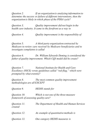 Question 2. If an organization is analyzing information to
determine the success or failure of different interventions, then the
organization is likely in which phase of the PDSA cycle?
Question 3. Quality improvement did not begin in the
health care industry. It came to the forefront as a way to
Question 4. Quality improvement is the responsibility of
Question 5. A third-party organization contracted by
Medicare to review care received by Medicare beneficiaries and to
investigate complaints is called
Question 6. Dr. William Edwards Deming is considered the
father of quality improvement. Which CQI model did he create?
Question 7. National Institute for Health and Care
Excellence (NICE) wrote guidelines called “red-flag,” which were
prompted by what event(s)?
Question 8. The most common quality improvement
methodologies are all EXCEPT
Question 9. HEDIS stands for
Question 10. Which is not one of the three-measure
framework of assessing quality care?
Question 11. The Department of Health and Human Services
created
Question 12. An example of quantitative methods is
Question 13. One category HEDIS measures is
 