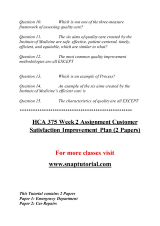 Question 10. Which is not one of the three-measure
framework of assessing quality care?
Question 11. The six aims of quality care created by the
Institute of Medicine are safe, effective, patient-centered, timely,
efficient, and equitable, which are similar to what?
Question 12. The most common quality improvement
methodologies are all EXCEPT
Question 13. Which is an example of Process?
Question 14. An example of the six aims created by the
Institute of Medicine’s efficient care is
Question 15. The characteristics of quality are all EXCEPT
****************************************************
HCA 375 Week 2 Assignment Customer
Satisfaction Improvement Plan (2 Papers)
For more classes visit
www.snaptutorial.com
This Tutorial contains 2 Papers
Paper 1: Emergency Department
Paper 2: Car Repairs
 