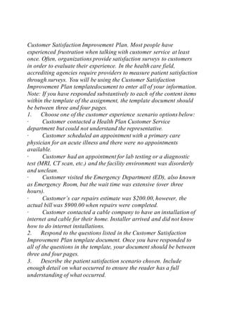 Customer Satisfaction Improvement Plan. Most people have
experienced frustration when talking with customer service at least
once. Often, organizations provide satisfaction surveys to customers
in order to evaluate their experience. In the health care field,
accrediting agencies require providers to measure patient satisfaction
through surveys. You will be using the Customer Satisfaction
Improvement Plan templatedocument to enter all of your information.
Note: If you have responded substantively to each of the content items
within the template of the assignment, the template document should
be between three and four pages.
1. Choose one of the customer experience scenario options below:
· Customer contacted a Health Plan Customer Service
department but could not understand the representative.
· Customer scheduled an appointment with a primary care
physician for an acute illness and there were no appointments
available.
· Customer had an appointment for lab testing or a diagnostic
test (MRI, CT scan, etc.) and the facility environment was disorderly
and unclean.
· Customer visited the Emergency Department (ED), also known
as Emergency Room, but the wait time was extensive (over three
hours).
· Customer’s car repairs estimate was $200.00, however, the
actual bill was $900.00 when repairs were completed.
· Customer contacted a cable company to have an installation of
internet and cable for their home. Installer arrived and did not know
how to do internet installations.
2. Respond to the questions listed in the Customer Satisfaction
Improvement Plan template document. Once you have responded to
all of the questions in the template, your document should be between
three and four pages.
3. Describe the patient satisfaction scenario chosen. Include
enough detail on what occurred to ensure the reader has a full
understanding of what occurred.
 