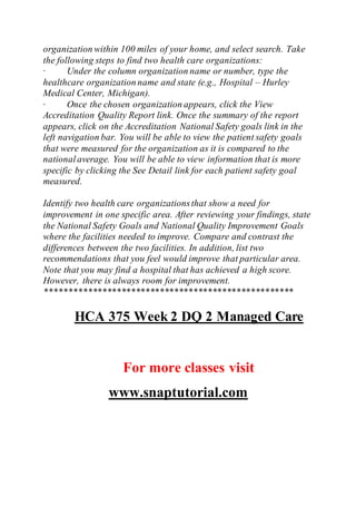organization within 100 miles of your home, and select search. Take
the following steps to find two health care organizations:
· Under the column organization name or number, type the
healthcare organization name and state (e.g., Hospital – Hurley
Medical Center, Michigan).
· Once the chosen organization appears, click the View
Accreditation Quality Report link. Once the summary of the report
appears, click on the Accreditation National Safety goals link in the
left navigation bar. You will be able to view the patient safety goals
that were measured for the organization as it is compared to the
nationalaverage. You will be able to view information that is more
specific by clicking the See Detail link for each patient safety goal
measured.
Identify two health care organizationsthat show a need for
improvement in one specific area. After reviewing your findings, state
the National Safety Goals and National Quality Improvement Goals
where the facilities needed to improve. Compare and contrast the
differences between the two facilities. In addition, list two
recommendations that you feel would improve that particular area.
Note that you may find a hospital that has achieved a high score.
However, there is always room for improvement.
****************************************************
HCA 375 Week 2 DQ 2 Managed Care
For more classes visit
www.snaptutorial.com
 