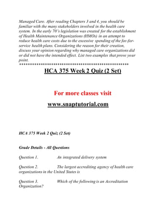 Managed Care. After reading Chapters 3 and 4, you should be
familiar with the many stakeholders involved in the health care
system. In the early 70’s legislation was created for the establishment
of Health Maintenance Organizations (HMOs) in an attempt to
reduce health care costs due to the excessive spending of the fee-for-
service health plans. Considering the reason for their creation,
discuss your opinion regarding why managed care organizations did
or did not have the intended effect. List two examples that prove your
point.
****************************************************
HCA 375 Week 2 Quiz (2 Set)
For more classes visit
www.snaptutorial.com
HCA 375 Week 2 Quiz (2 Set)
Grade Details - All Questions
Question 1. An integrated delivery system
Question 2. The largest accrediting agency of health care
organizations in the United States is
Question 3. Which of the following is an Accreditation
Organization?
 
