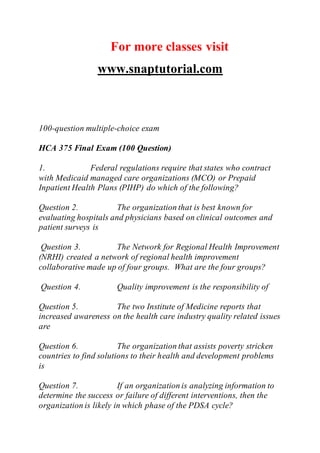 For more classes visit
www.snaptutorial.com
100-question multiple-choice exam
HCA 375 Final Exam (100 Question)
1. Federal regulations require that states who contract
with Medicaid managed care organizations (MCO) or Prepaid
Inpatient Health Plans (PIHP) do which of the following?
Question 2. The organization that is best known for
evaluating hospitals and physicians based on clinical outcomes and
patient surveys is
Question 3. The Network for Regional Health Improvement
(NRHI) created a network of regional health improvement
collaborative made up of four groups. What are the four groups?
Question 4. Quality improvement is the responsibility of
Question 5. The two Institute of Medicine reports that
increased awareness on the health care industry quality related issues
are
Question 6. The organization that assists poverty stricken
countries to find solutions to their health and development problems
is
Question 7. If an organization is analyzing information to
determine the success or failure of different interventions, then the
organization is likely in which phase of the PDSA cycle?
 