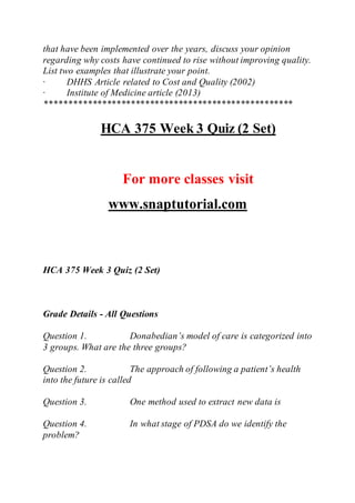 that have been implemented over the years, discuss your opinion
regarding why costs have continued to rise without improving quality.
List two examples that illustrate your point.
· DHHS Article related to Cost and Quality (2002)
· Institute of Medicine article (2013)
****************************************************
HCA 375 Week 3 Quiz (2 Set)
For more classes visit
www.snaptutorial.com
HCA 375 Week 3 Quiz (2 Set)
Grade Details - All Questions
Question 1. Donabedian’s model of care is categorized into
3 groups. What are the three groups?
Question 2. The approach of following a patient’s health
into the future is called
Question 3. One method used to extract new data is
Question 4. In what stage of PDSA do we identify the
problem?
 