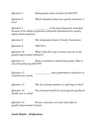 Question 5. Demographic data includes all EXCEPT
Question 6. Which statement about new quality measures is
true?
Question 7. ___________ is the most frequently used data
because of its ability to generate actionable information for quality
improvement purposes.
Question 8. The independent Kaiser Family Foundation
Question 9. FOCUS is
Question 10. What is the first step to ensure success in any
quality improvement initiative?
Question 11. Data is essential in measuring quality. Data is
all of the following EXCEPT
Question 12. ____________ show performance indicators in
a health care system.
Question 13. The law of large numbers is referring to what?
Question 14. The principal model for assessing the quality of
health care is called
Question 15. Process measures are used most often in
quality improvement because
Grade Details - All Questions
 