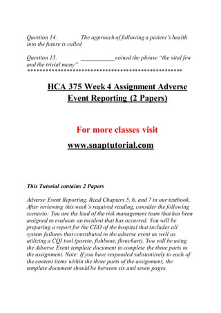 Question 14. The approach of following a patient’s health
into the future is called
Question 15. ___________ coined the phrase “the vital few
and the trivial many”
****************************************************
HCA 375 Week 4 Assignment Adverse
Event Reporting (2 Papers)
For more classes visit
www.snaptutorial.com
This Tutorial contains 2 Papers
Adverse Event Reporting. Read Chapters 5, 6, and 7 in our textbook.
After reviewing this week’s required reading, consider the following
scenario: You are the lead of the risk management team that has been
assigned to evaluate an incident that has occurred. You will be
preparing a report for the CEO of the hospital that includes all
system failures that contributed to the adverse event as well as
utilizing a CQI tool (pareto, fishbone, flowchart). You will be using
the Adverse Event template document to complete the three parts to
the assignment. Note: If you have responded substantively to each of
the content items within the three parts of the assignment, the
template document should be between six and seven pages.
 